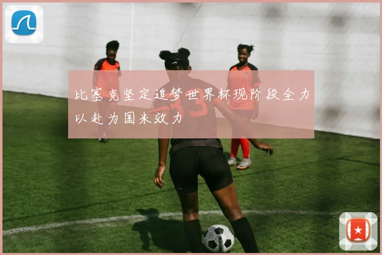 比塞克坚定追梦世界杯现阶段全力以赴为国米效力