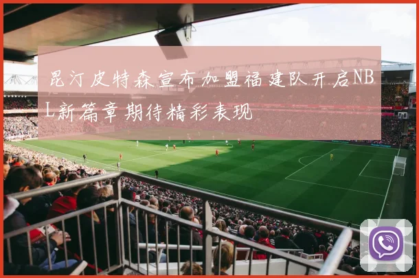 昆汀皮特森宣布加盟福建队开启NBL新篇章期待精彩表现