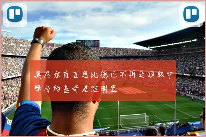 奥尼尔直言恩比德已不再是顶级中锋与约基奇差距明显