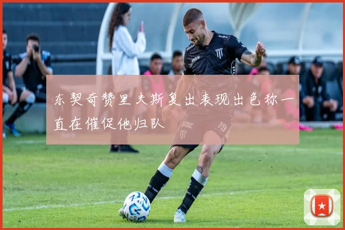 东契奇赞里夫斯复出表现出色称一直在催促他归队