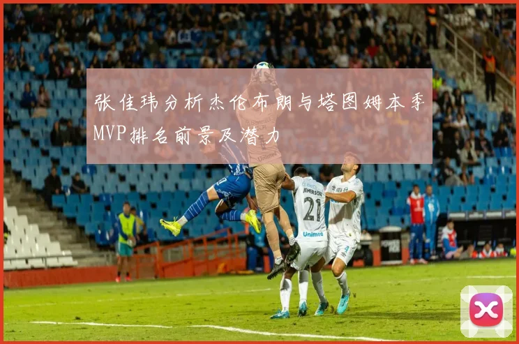 张佳玮分析杰伦布朗与塔图姆本季MVP排名前景及潜力