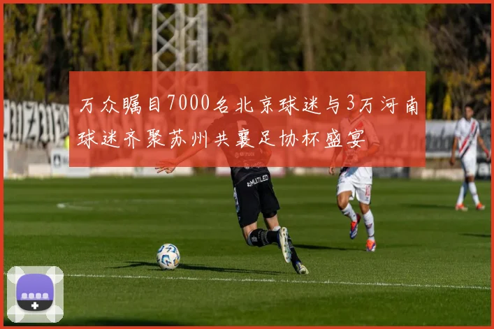 万众瞩目7000名北京球迷与3万河南球迷齐聚苏州共襄足协杯盛宴