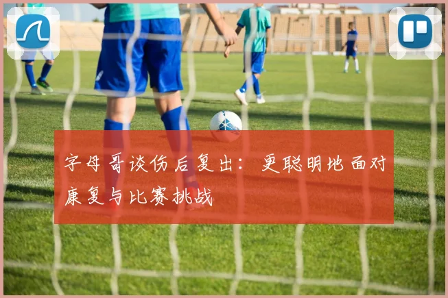字母哥谈伤后复出：更聪明地面对康复与比赛挑战