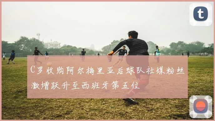 C罗收购阿尔梅里亚后球队社媒粉丝激增跃升至西班牙第五位