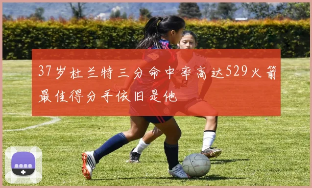 37岁杜兰特三分命中率高达529火箭最佳得分手依旧是他