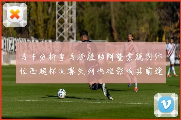 马卡分析皇马连胜助阿隆索稳固帅位西超杯决赛失利也难影响其前途