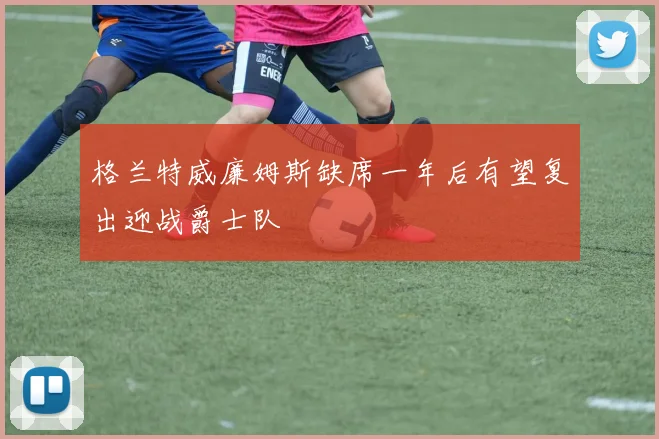 格兰特威廉姆斯缺席一年后有望复出迎战爵士队