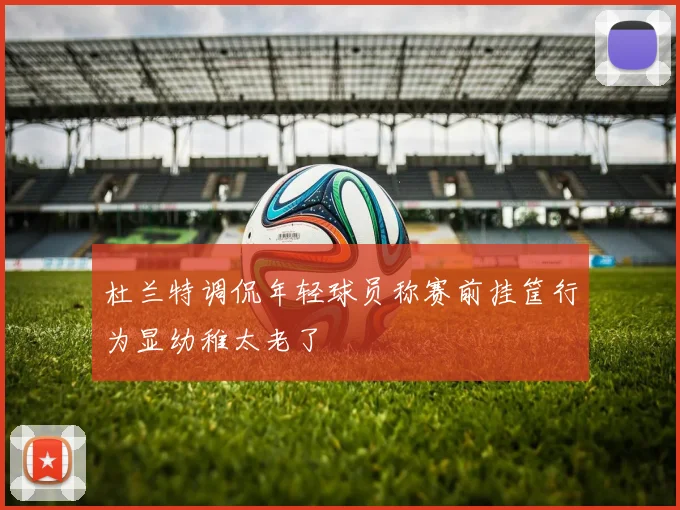 杜兰特调侃年轻球员称赛前挂筐行为显幼稚太老了