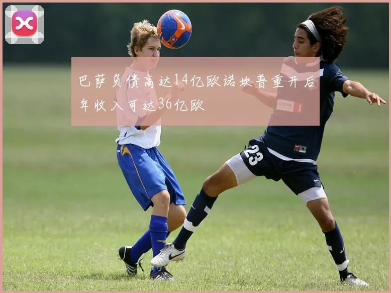 巴萨负债高达14亿欧诺坎普重开后年收入可达36亿欧