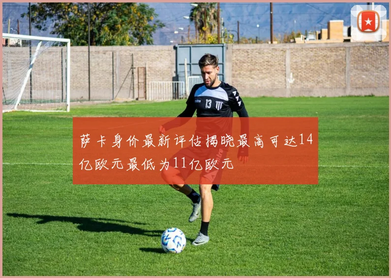 萨卡身价最新评估揭晓最高可达14亿欧元最低为11亿欧元