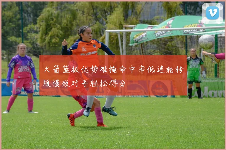 火箭篮板优势难掩命中率低迷轮转缓慢致对手轻松得分