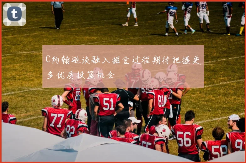 C约翰逊谈融入掘金过程期待把握更多优质投篮机会