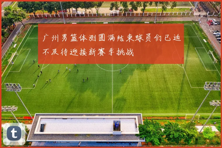 广州男篮体测圆满结束球员们已迫不及待迎接新赛季挑战