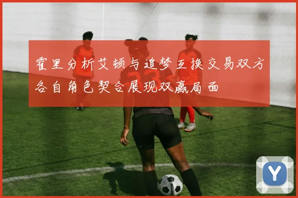 霍里分析艾顿与追梦互换交易双方各自角色契合展现双赢局面