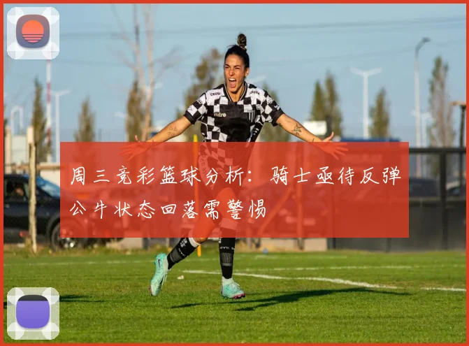 周三竞彩篮球分析：骑士亟待反弹公牛状态回落需警惕