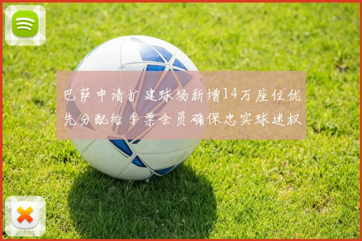 巴萨申请扩建球场新增14万座位优先分配给季票会员确保忠实球迷权益