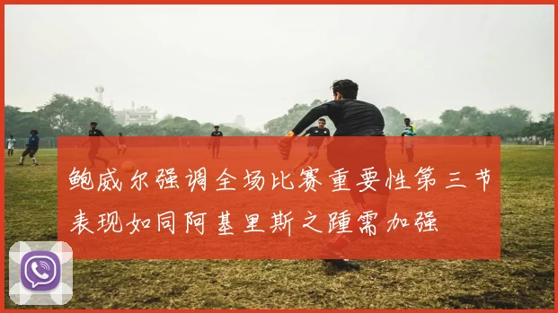鲍威尔强调全场比赛重要性第三节表现如同阿基里斯之踵需加强