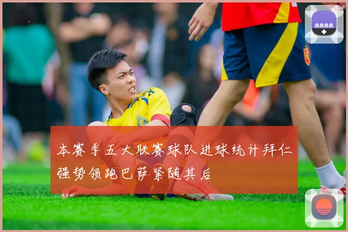 本赛季五大联赛球队进球统计拜仁强势领跑巴萨紧随其后