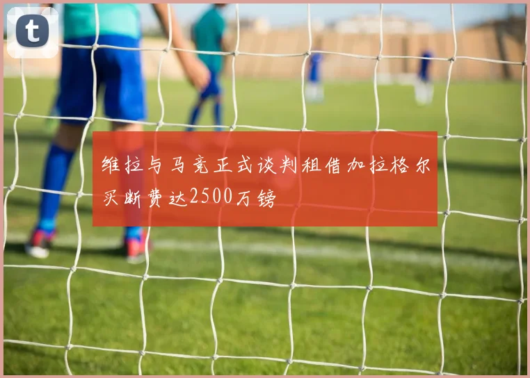 维拉与马竞正式谈判租借加拉格尔买断费达2500万镑