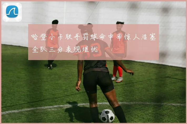 哈登小卡联手罚球命中率惊人活塞全队三分表现堪忧