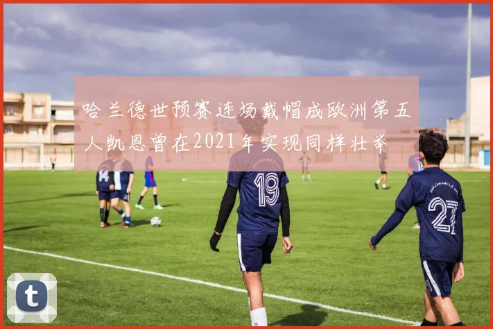 哈兰德世预赛连场戴帽成欧洲第五人凯恩曾在2021年实现同样壮举