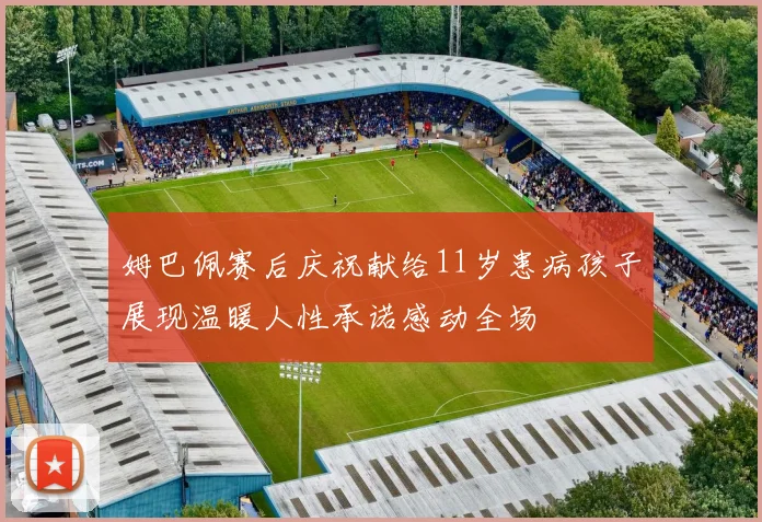 姆巴佩赛后庆祝献给11岁患病孩子展现温暖人性承诺感动全场