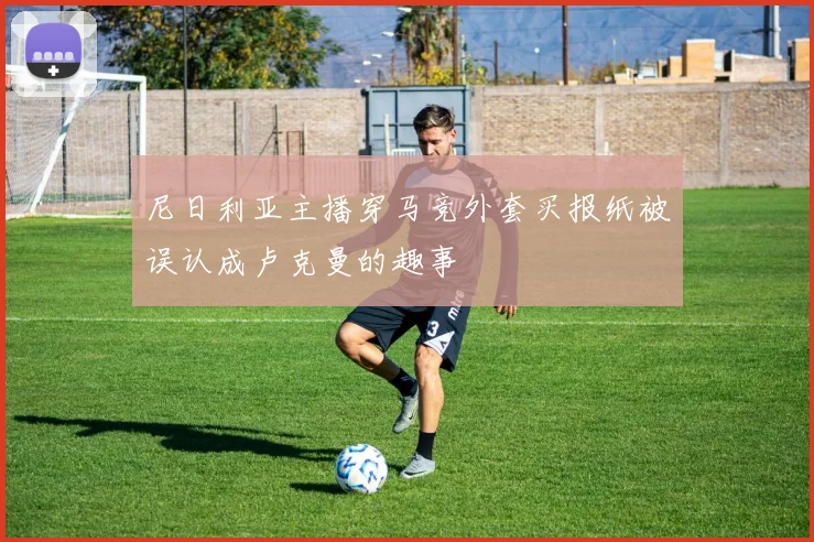 尼日利亚主播穿马竞外套买报纸被误认成卢克曼的趣事