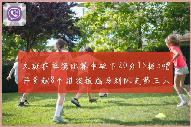文班在单场比赛中砍下20分15板5帽并贡献8个进攻板成马刺队史第三人追平邓肯伟业