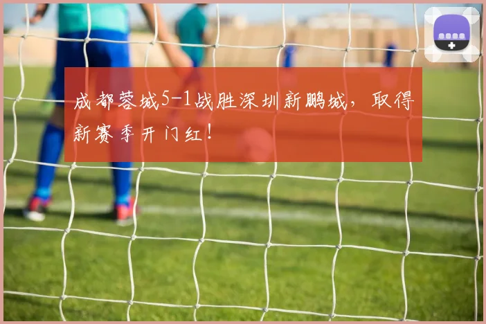 成都蓉城5-1战胜深圳新鹏城，取得新赛季开门红！