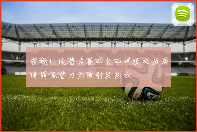 翟晓川谈潜力赛四打四训练经历周琦调侃潜力无限引发热议