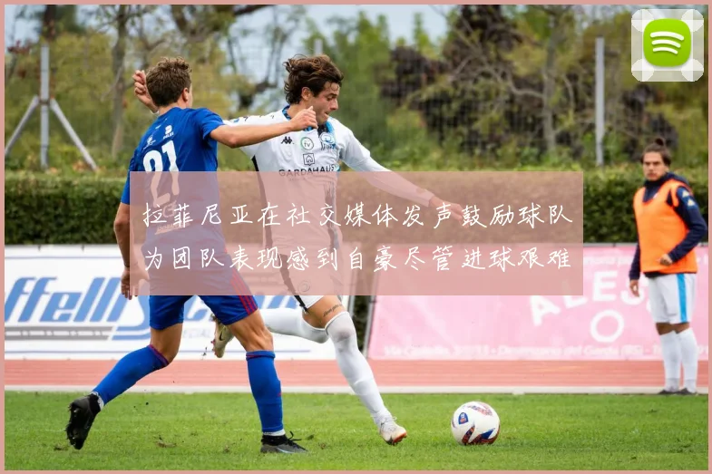 拉菲尼亚在社交媒体发声鼓励球队为团队表现感到自豪尽管进球艰难