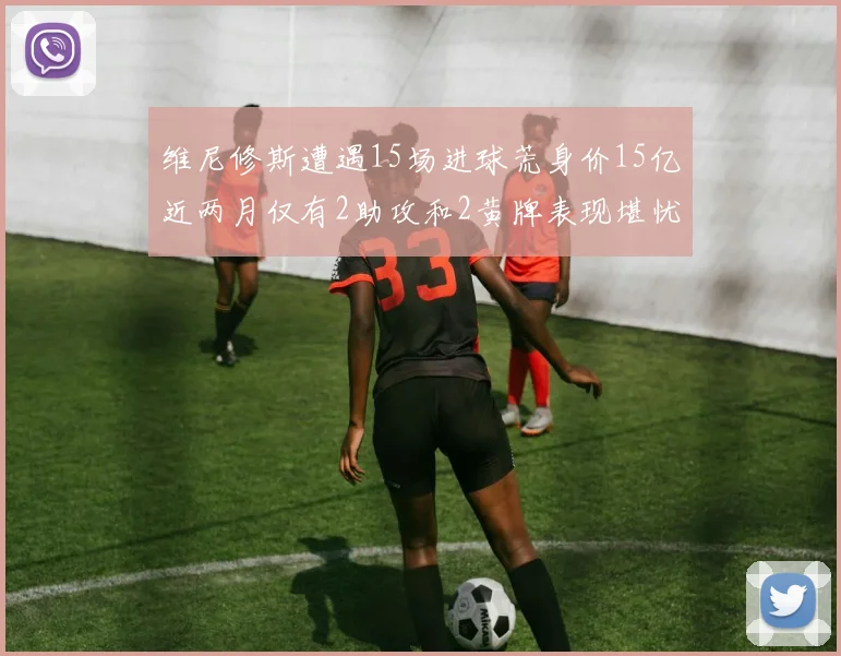 维尼修斯遭遇15场进球荒身价15亿近两月仅有2助攻和2黄牌表现堪忧