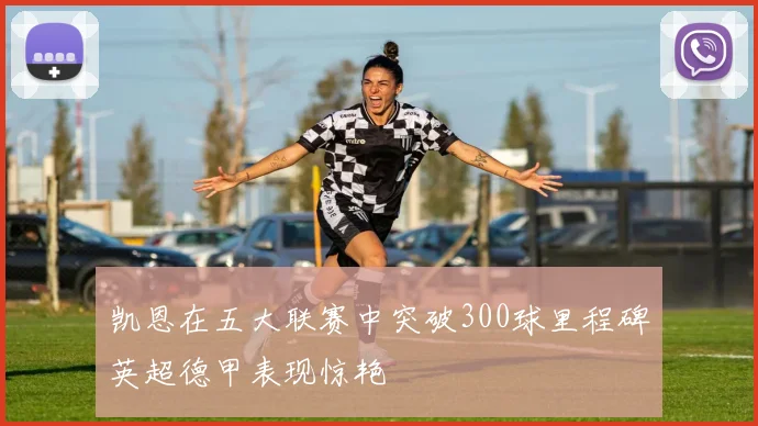 凯恩在五大联赛中突破300球里程碑英超德甲表现惊艳