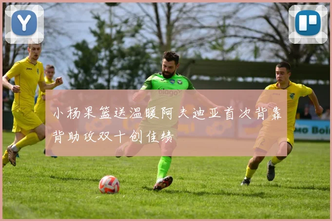 小杨果篮送温暖阿夫迪亚首次背靠背助攻双十创佳绩