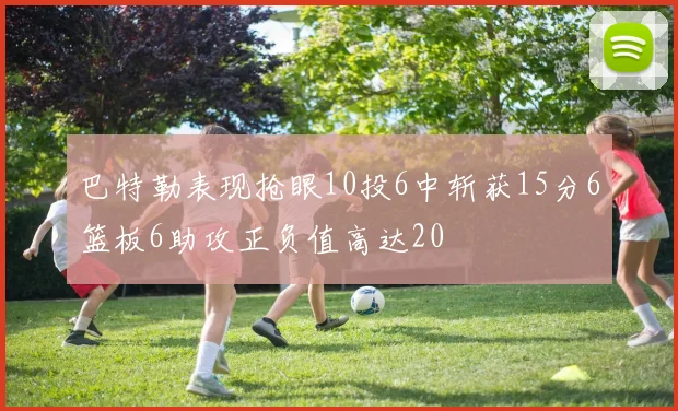 巴特勒表现抢眼10投6中斩获15分6篮板6助攻正负值高达20